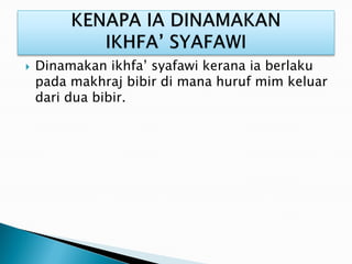  Dinamakan ikhfa’ syafawi kerana ia berlaku
pada makhraj bibir di mana huruf mim keluar
dari dua bibir.
 