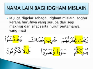  Ia juga digelar sebagai idgham mislaini soghir
kerana hurufnya yang serupa dari segi
makhraj dan sifat serta huruf pertamanya
yang mati
 
