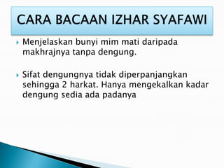 Menjelaskan bunyi mim mati daripada
makhrajnya tanpa dengung.
 Sifat dengungnya tidak diperpanjangkan
sehingga 2 harkat. Hanya mengekalkan kadar
dengung sedia ada padanya
 