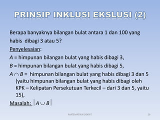 Berapa banyaknya bilangan bulat antara 1 dan 100 yang
habis dibagi 3 atau 5?
Penyelesaian:
A = himpunan bilangan bulat yang habis dibagi 3,
B = himpunan bilangan bulat yang habis dibagi 5,
A B = himpunan bilangan bulat yang habis dibagi 3 dan 5
(yaitu himpunan bilangan bulat yang habis dibagi oleh
KPK – Kelipatan Persekutuan Terkecil – dari 3 dan 5, yaitu
15),
Masalah: A B
MATEMATIKA DISKRIT

29

 