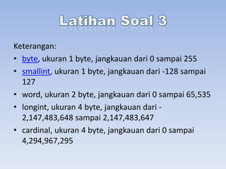 Keterangan:
• byte, ukuran 1 byte, jangkauan dari 0 sampai 255
• smallint, ukuran 1 byte, jangkauan dari -128 sampai
127
• word, ukuran 2 byte, jangkauan dari 0 sampai 65,535
• longint, ukuran 4 byte, jangkauan dari 2,147,483,648 sampai 2,147,483,647
• cardinal, ukuran 4 byte, jangkauan dari 0 sampai
4,294,967,295

 