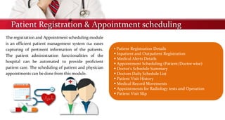 Patient Registration & Appointment scheduling
The registration and Appointment scheduling module
is an efficient patient management system that eases
capturing of pertinent information of the patients.
The patient administration functionalities of the
hospital can be automated to provide proficient
patient care. The scheduling of patient and physician
appointments can be done from this module.
 Patient Registration Details
 Inpatient and Outpatient Registration
 Medical Alerts Details
 Appointment Scheduling (Patient/Doctor wise)
 Doctor's Schedule Summary
 Doctors Daily Schedule List
 Patient Visit History
 Medical Record Movements
 Appointments for Radiology tests and Operation
 Patient Visit Slip
 