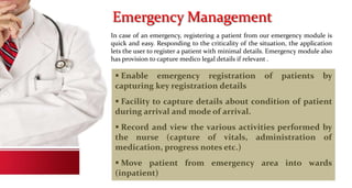 Emergency Management
In case of an emergency, registering a patient from our emergency module is
quick and easy. Responding to the criticality of the situation, the application
lets the user to register a patient with minimal details. Emergency module also
has provision to capture medico legal details if relevant .
 Enable emergency registration of patients by
capturing key registration details
 Facility to capture details about condition of patient
during arrival and mode of arrival.
 Record and view the various activities performed by
the nurse (capture of vitals, administration of
medication, progress notes etc.)
 Move patient from emergency area into wards
(inpatient)
 