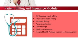 Patient Billing and Insurance Module
 OP Cash and credit billing
 IP cash and credit Billing
 Performa Billing
 Advance collection
 Direct receipt
 Invoice management
 Hospital health Package creation and management
 
