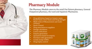 Pharmacy Module
 Drug definition based on Generic name,
Brand Name, form Name and Drug strength
 Multi Units of Measurement and multi-
currency
 Stock Control
 Drug association to suppliers
 Dosage calculation
 Contra indications
 Enquiry generation
 Quotations based on enquiry
 Purchase order generation
 Goods receipt (GRN)
 Drug Expiry control
The Pharmacy Module caters to the retail Out Patient pharmacy, General
Outpatient pharmacy, the ward and Inpatient Pharmacies.
 