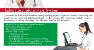 Laboratory Information System
The Laboratory module automates the investigation request and the process involved in delivering the
results to the concerned department/doctor of the hospital. The Laboratory module caters to
Biochemistry, Cytology, Hematology, Microbiology, Serology, and Neurology.
 Provision to set reference range for each tests
 Delta values and trend analysis
 Alerts for abnormal results
 Sample Result Entry
 Bulk Sample Request
 Sample Details
 Samples Received from External Laboratory
 Samples Dispatch to External Reference Laboratory
 Investigation and Treatment History
 