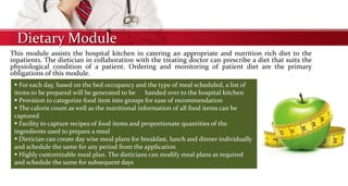 Dietary Module
This module assists the hospital kitchen in catering an appropriate and nutrition rich diet to the
inpatients. The dietician in collaboration with the treating doctor can prescribe a diet that suits the
physiological condition of a patient. Ordering and monitoring of patient diet are the primary
obligations of this module.
 For each day, based on the bed occupancy and the type of meal scheduled, a list of
items to be prepared will be generated to be handed over to the hospital kitchen
 Provision to categorize food item into groups for ease of recommendation
 The calorie count as well as the nutritional information of all food items can be
captured
 Facility to capture recipes of food items and proportionate quantities of the
ingredients used to prepare a meal
 Dietician can create day wise meal plans for breakfast, lunch and dinner individually
and schedule the same for any period from the application
 Highly customizable meal plan. The dieticians can modify meal plans as required
and schedule the same for subsequent days
 