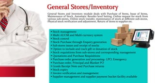 General Stores/Inventory
General Stores and Inventory module deals with Purchase of Items, Issue of Items,
Maintenance of Stock, Automatic Reorder level Setting, Online request for stock from
various sub-stores, Online stock transfer, maintenance of stock at different sub-stores,
Physical stock verification and adjustment, Return of items to supplier etc.
 Stock management
 Multi AUOM and Multi currency system
 Stock control
 Stock Purchase through Enquiry generation
 Sub stores issues and receipt of stocks
 Option to include and track gift or donation of stock
 Stock requisitions from sub-stores and corresponding management
 Quotations and Purchase Requisitions
 Purchase order generation and processing- LPO, Emergency
 Purchase order, Principal and Blanket PO
 Goods Receipt Note and Purchase returns
 Stock expiry
 Invoice verification and management
 Supplier management and supplier payment bucket facility available
 