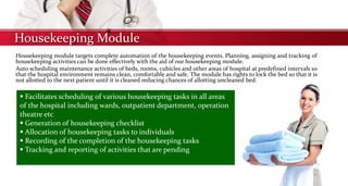 Housekeeping Module
Housekeeping module targets complete automation of the housekeeping events. Planning, assigning and tracking of
housekeeping activities can be done effectively with the aid of our housekeeping module.
Auto scheduling maintenance activities of beds, rooms, cubicles and other areas of hospital at predefined intervals so
that the hospital environment remains clean, comfortable and safe. The module has rights to lock the bed so that it is
not allotted to the next patient until it is cleaned reducing chances of allotting uncleaned bed.
 Facilitates scheduling of various housekeeping tasks in all areas
of the hospital including wards, outpatient department, operation
theatre etc
 Generation of housekeeping checklist
 Allocation of housekeeping tasks to individuals
 Recording of the completion of the housekeeping tasks
 Tracking and reporting of activities that are pending
 