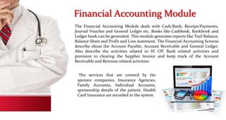 Financial Accounting Module
The Financial Accounting Module deals with Cash/Bank, Receipt/Payments,
Journal Voucher and General Ledger etc. Books like Cashbook, Bankbook and
Ledger book can be generated. This module generates reports like Trail Balance,
Balance Sheet and Profit and Loss statement. The Financial Accounting Screens
describe about the Account Payable, Account Receivable and General Ledger.
Also describe the activities related to IP, OP, Bank related activities and
provision to clearing the Supplier Invoice and keep track of the Account
Receivable and Revenue related activities.
The services that are covered by the
sponsor companies, Insurance Agencies,
Family Accounts, Individual Accounts,
sponsorship details of the patient, Health
Card Insurance are recorded in the system.
 