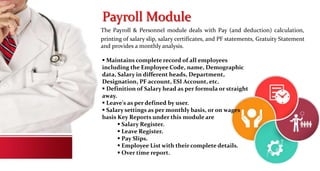 Payroll Module
The Payroll & Personnel module deals with Pay (and deduction) calculation,
printing of salary slip, salary certificates, and PF statements, Gratuity Statement
and provides a monthly analysis.
 Maintains complete record of all employees
including the Employee Code, name, Demographic
data, Salary in different heads, Department,
Designation, PF account, ESI Account, etc.
 Definition of Salary head as per formula or straight
away.
 Leave's as per defined by user.
 Salary settings as per monthly basis, or on wages
basis Key Reports under this module are
 Salary Register.
 Leave Register.
 Pay Slips.
 Employee List with their complete details.
 Over time report.
 