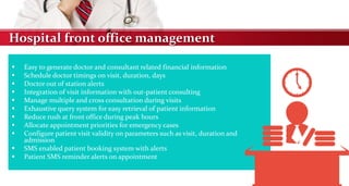 Hospital front office management
 Easy to generate doctor and consultant related financial information
 Schedule doctor timings on visit, duration, days
 Doctor out of station alerts
 Integration of visit information with out-patient consulting
 Manage multiple and cross consultation during visits
 Exhaustive query system for easy retrieval of patient information
 Reduce rush at front office during peak hours
 Allocate appointment priorities for emergency cases
 Configure patient visit validity on parameters such as visit, duration and
admission
 SMS enabled patient booking system with alerts
 Patient SMS reminder alerts on appointment
 