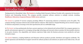 Introduction :
Headquartered in Ahmedabad, India, The Gemini is a leading Global Enterprise Software Provider with a reputation for Innovative
Products and Outstanding Services. The company provides enterprise software solutions to multiple verticals, including
Healthcare, Education, Corporate Houses, Public sector and more.
The Gemini is a premier IT services company providing offshore IT outsourcing solutions to businesses across the globe. The
company develops enterprise solutions that include Software solutions, Web solutions, Hospital Branding and an extensive range of
IT solutions and products, focusing on the client specifications all on an affordable range.
At The Gemini, we have professionals who have a proven experience in the industrial and technical field. Our company operates in a
specific and systematic approach in converging cutting-edge technology and innovative ideas to produce the best possible solutions
in any given situation. Our adaptability and industry experience helps make the business processes more productive and spur
enterprise output.
The Gemini Solutions, a leading Healthcare and Education software products provider, distributes and supports worldwide. The
Gemini operations and distribution & support network for software products and solutions are spread across India & Asia, UK and
US.
 