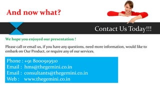 Contact Us Today!!!
And now what?
We hope you enjoyed our presentation !
Please call or email us, if you have any questions, need more information, would like to
embark on Our Product, or require any of our services.
Phone : +91 8000919510
Email : hms@thegemini.co.in
Email : consultants@thegemini.co.in
Web : www.thegemini.co.in
 