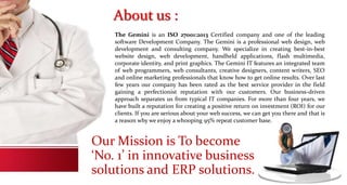 About us :
The Gemini is an ISO 27001:2013 Certified company and one of the leading
software Development Company. The Gemini is a professional web design, web
development and consulting company. We specialize in creating best-in-best
website design, web development, handheld applications, flash multimedia,
corporate identity, and print graphics. The Gemini IT features an integrated team
of web programmers, web consultants, creative designers, content writers, SEO
and online marketing professionals that know how to get online results. Over last
few years our company has been rated as the best service provider in the field
gaining a perfectionist reputation with our customers. Our business-driven
approach separates us from typical IT companies. For more than four years, we
have built a reputation for creating a positive return on investment (ROI) for our
clients. If you are serious about your web success, we can get you there and that is
a reason why we enjoy a whooping 95% repeat customer base.
Our Mission is To become
‘No. 1’ in innovative business
solutions and ERP solutions.
 