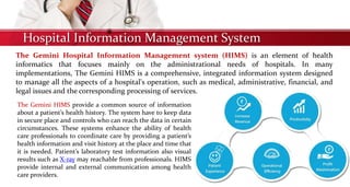 Hospital Information Management System
The Gemini Hospital Information Management system (HIMS) is an element of health
informatics that focuses mainly on the administrational needs of hospitals. In many
implementations, The Gemini HIMS is a comprehensive, integrated information system designed
to manage all the aspects of a hospital's operation, such as medical, administrative, financial, and
legal issues and the corresponding processing of services.
The Gemini HIMS provide a common source of information
about a patient’s health history. The system have to keep data
in secure place and controls who can reach the data in certain
circumstances. These systems enhance the ability of health
care professionals to coordinate care by providing a patient’s
health information and visit history at the place and time that
it is needed. Patient’s laboratory test information also visual
results such as X-ray may reachable from professionals. HIMS
provide internal and external communication among health
care providers.
 