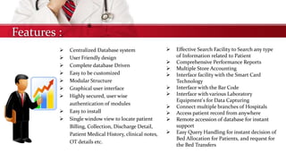 Features :
 Centralized Database system
 User Friendly design
 Complete database Driven
 Easy to be customized
 Modular Structure
 Graphical user interface
 Highly secured, user wise
authentication of modules
 Easy to install
 Single window view to locate patient
Billing, Collection, Discharge Detail,
Patient Medical History, clinical notes,
OT details etc.
 Effective Search Facility to Search any type
of Information related to Patient
 Comprehensive Performance Reports
 Multiple Store Accounting
 Interface facility with the Smart Card
Technology
 Interface with the Bar Code
 Interface with various Laboratory
Equipment's for Data Capturing
 Connect multiple branches of Hospitals
 Access patient record from anywhere
 Remote accession of database for instant
support
 Easy Query Handling for instant decision of
Bed Allocation for Patients, and request for
the Bed Transfers
 