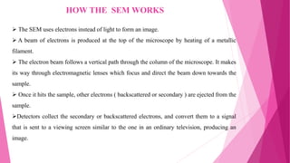 HOW THE SEM WORKS
 The SEM uses electrons instead of light to form an image.
 A beam of electrons is produced at the top of the microscope by heating of a metallic
filament.
 The electron beam follows a vertical path through the column of the microscope. It makes
its way through electromagnetic lenses which focus and direct the beam down towards the
sample.
 Once it hits the sample, other electrons ( backscattered or secondary ) are ejected from the
sample.
Detectors collect the secondary or backscattered electrons, and convert them to a signal
that is sent to a viewing screen similar to the one in an ordinary television, producing an
image.
 