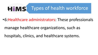 Types of health workforce
•6:Healthcare administrators: These professionals
manage healthcare organizations, such as
hospitals, clinics, and healthcare systems.
 