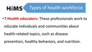 Types of health workforce
•7:Health educators: These professionals work to
educate individuals and communities about
health-related topics, such as disease
prevention, healthy behaviors, and nutrition.
 
