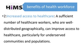 benefits of health workforce
•2:Increased access to healthcare: A sufficient
number of healthcare workers, who are well-
distributed geographically, can improve access to
healthcare, particularly for underserved
communities and populations.
 