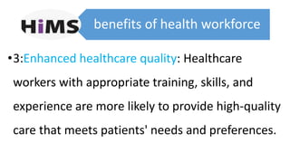 benefits of health workforce
•3:Enhanced healthcare quality: Healthcare
workers with appropriate training, skills, and
experience are more likely to provide high-quality
care that meets patients' needs and preferences.
 