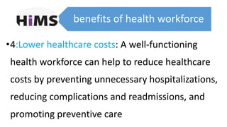 benefits of health workforce
•4:Lower healthcare costs: A well-functioning
health workforce can help to reduce healthcare
costs by preventing unnecessary hospitalizations,
reducing complications and readmissions, and
promoting preventive care
 