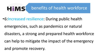 benefits of health workforce
•6:Increased resilience: During public health
emergencies, such as pandemics or natural
disasters, a strong and prepared health workforce
can help to mitigate the impact of the emergency
and promote recovery.
 