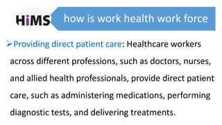 how is work health work force
Providing direct patient care: Healthcare workers
across different professions, such as doctors, nurses,
and allied health professionals, provide direct patient
care, such as administering medications, performing
diagnostic tests, and delivering treatments.
 