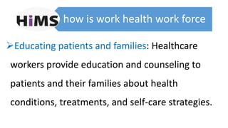 how is work health work force
Educating patients and families: Healthcare
workers provide education and counseling to
patients and their families about health
conditions, treatments, and self-care strategies.
 