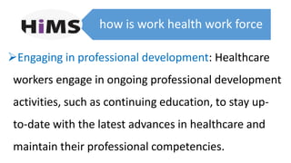 how is work health work force
Engaging in professional development: Healthcare
workers engage in ongoing professional development
activities, such as continuing education, to stay up-
to-date with the latest advances in healthcare and
maintain their professional competencies.
 