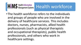 Health workforce
•The health workforce refers to the individuals
and groups of people who are involved in the
delivery of healthcare services. This includes
doctors, nurses, pharmacists, allied health
professionals (such as physical therapists
and occupational therapists), public health
professionals, and others who work in
healthcare settings.
 