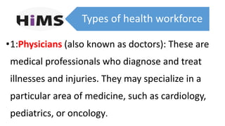 Types of health workforce
•1:Physicians (also known as doctors): These are
medical professionals who diagnose and treat
illnesses and injuries. They may specialize in a
particular area of medicine, such as cardiology,
pediatrics, or oncology.
 