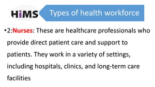 Types of health workforce
•2:Nurses: These are healthcare professionals who
provide direct patient care and support to
patients. They work in a variety of settings,
including hospitals, clinics, and long-term care
facilities
 