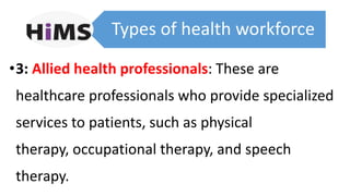 Types of health workforce
•3: Allied health professionals: These are
healthcare professionals who provide specialized
services to patients, such as physical
therapy, occupational therapy, and speech
therapy.
 