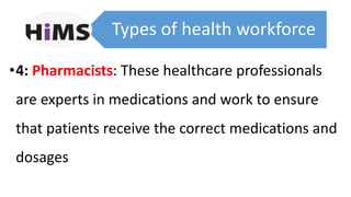 Types of health workforce
•4: Pharmacists: These healthcare professionals
are experts in medications and work to ensure
that patients receive the correct medications and
dosages
 