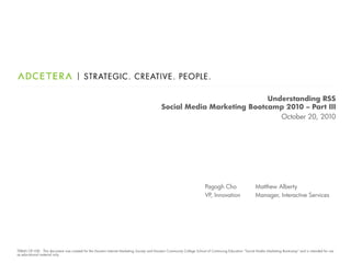 Understanding RSS
                                                                                           Social Media Marketing Bootcamp 2010 – Part III
                                                                                                                          October 20, 2010




                                                                                                                       Pagogh Cho                      Matthew Alberty
                                                                                                                       VP, Innovation                  Manager, Interactive Services




TERMS OF USE: This document was created for the Houston Internet Marketing Society and Houston Community College School of Continuing Education “Social Media Marketing Bootcamp” and is intended for use
as educational material only.
 