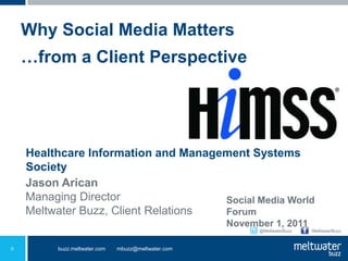 Why Social Media Matters
    …from a Client Perspective




    Healthcare Information and Management Systems
    Society
    Jason Arican
    Managing Director                Social Media World
    Meltwater Buzz, Client Relations Forum
                                                    November 1, 2011
                                                          @MeltwaterBuzz   /MeltwaterBuzz



0        buzz.meltwater.com   mbuzz@meltwater.com
 