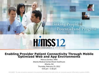 Enabling Provider Patient Connectivity Through Mobile
        Optimized Web and App Environments
                                                           Marcus Gordon, MBA
                                                  Atlanta Medical Center/Tenet Healthcare
                                                                Atlanta, GA
                                                        Thursday, February 23, 2012
                                                            4:45 pm – 5:30 pm
  DISCLAIMER: The views and opinions expressed in this presentation are those of the author and do not necessarily represent official policy or position of HIMSS.
 