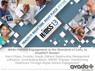 When Patient Engagement is the Standard of Care, Is
                               HealthIT Ready?
         Dave Chase, Founder, Avado (Patient Relationship Management
          software); Contributing Editor, HIMSS “Engage! Transforming
                Healthcare Through Digital Patient Engagement”

DISCLAIMER: The views and opinions expressed in this presentation are those of the author and do not necessarily represent official policy or position of HIMSS.
 