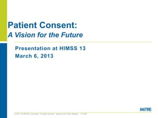 Patient Consent:
A Vision for the Future
  Presentation at HIMSS 13
  March 6, 2013




  © 2013 The MITRE Corporation. All rights reserved. Approved for Public Release - 13-1050.
 