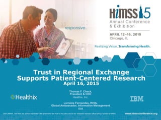 Trust in Regional Exchange
Supports Patient-Centered Research
April 16, 2015
Thomas F. Check,
President & CEO
Healthix, Inc.
Lorraine Fernandes, RHIA,
Global Ambassador, Information Management
IBM
DISCLAIMER: The views and opinions expressed in this presentation are those of the author and do not necessarily represent official policy or position of HIMSS.
 