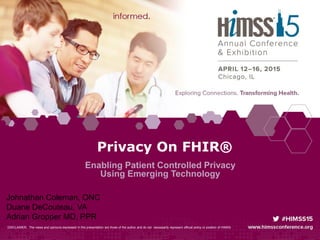 Privacy On FHIR®
Enabling Patient Controlled Privacy
Using Emerging Technology
DISCLAIMER: The views and opinions expressed in this presentation are those of the author and do not necessarily represent official policy or position of HIMSS.
Johnathan Coleman, ONC
Duane DeCouteau, VA
Adrian Gropper MD, PPR
 