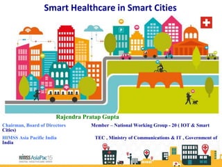 Smart Healthcare in Smart Cities
Rajendra Pratap Gupta
Chairman, Board of Directors Member – National Working Group - 20 ( IOT & Smart
Cities)
HIMSS Asia Pacific India TEC , Ministry of Communications & IT , Government of
India
 