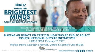1
MAKING AN IMPACT ON CRITICAL HEALTHCARE PUBLIC POLICY
ISSUES: NATIONAL & STATE INITIATIVES
HIMSS SPOT, February 20, 2017
Richard Moore, Advocacy Chairman, Central & Southern Ohio HIMSS
 