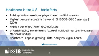 3
Healthcare in the U.S – basic facts
@paddypadmanabha
• Public-private markets, employer-based health insurance
• Highest per capita costs in the world : $ 10,500 (OECD average $
3200)
• Highly fragmented : over 5500 hospitals
• Uncertain policy environment: future of individual markets, Medicare,
Medicaid funding
• Healthcare IT spend growing : data, analytics, digital health
 