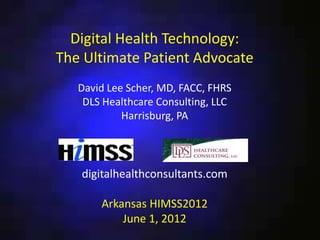 Digital Health Technology:
The Ultimate Patient Advocate
   David Lee Scher, MD, FACC, FHRS
    DLS Healthcare Consulting, LLC
            Harrisburg, PA




   digitalhealthconsultants.com

       Arkansas HIMSS2012
           June 1, 2012
 