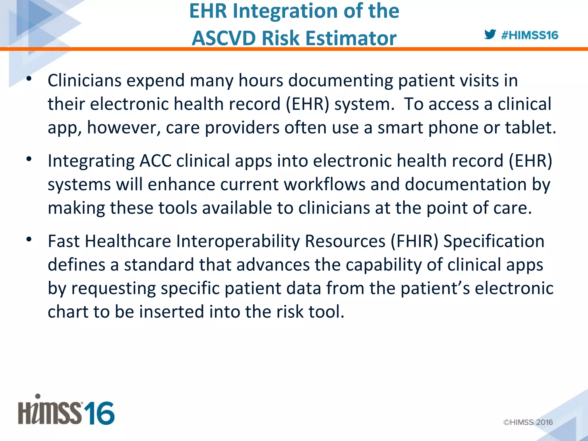 EHR Integration of the
ASCVD Risk Estimator
• Clinicians expend many hours documenting patient visits in
their electronic health record (EHR) system. To access a clinical
app, however, care providers often use a smart phone or tablet.
• Integrating ACC clinical apps into electronic health record (EHR)
systems will enhance current workflows and documentation by
making these tools available to clinicians at the point of care.
• Fast Healthcare Interoperability Resources (FHIR) Specification
defines a standard that advances the capability of clinical apps
by requesting specific patient data from the patient’s electronic
chart to be inserted into the risk tool.
 