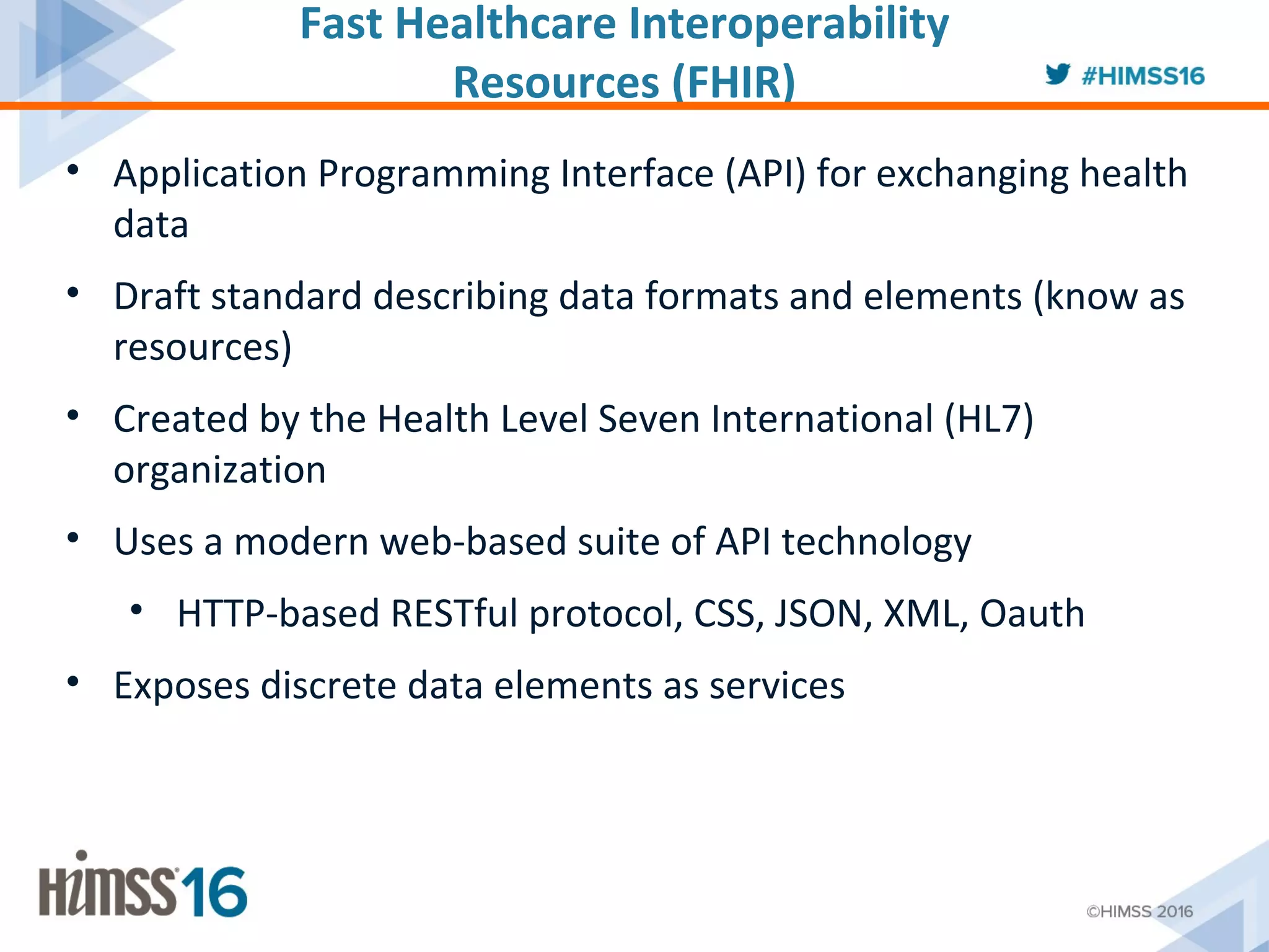 Fast Healthcare Interoperability
Resources (FHIR)
• Application Programming Interface (API) for exchanging health
data
• Draft standard describing data formats and elements (know as
resources)
• Created by the Health Level Seven International (HL7)
organization
• Uses a modern web-based suite of API technology
• HTTP-based RESTful protocol, CSS, JSON, XML, Oauth
• Exposes discrete data elements as services
 