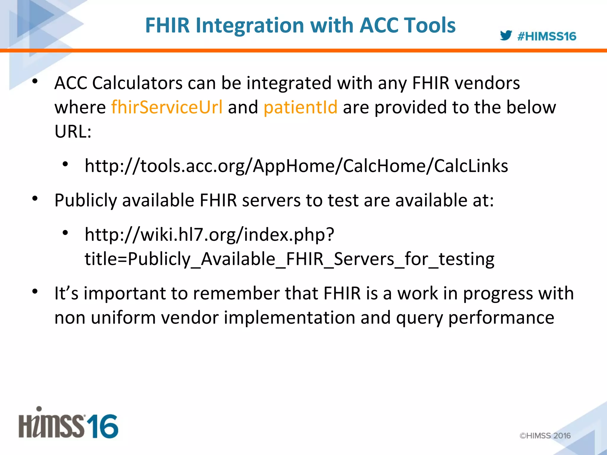 • ACC Calculators can be integrated with any FHIR vendors
where fhirServiceUrl and patientId are provided to the below
URL:
• http://tools.acc.org/AppHome/CalcHome/CalcLinks
• Publicly available FHIR servers to test are available at:
• http://wiki.hl7.org/index.php?
title=Publicly_Available_FHIR_Servers_for_testing
• It’s important to remember that FHIR is a work in progress with
non uniform vendor implementation and query performance
FHIR Integration with ACC Tools
 